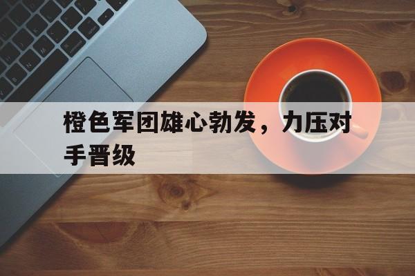 九游app下载-包含橙色军团雄心勃发，力压对手晋级的词条